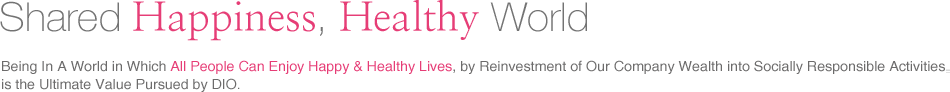 Happiness Shared, A Healthy World Realizing a World in Which  All People Can Enjoy Happy & Healthy Lives, by Reinvestment of Our Company Wealth into Socially Responsible Activities, is the Ultimate Value Pursued by DIO.